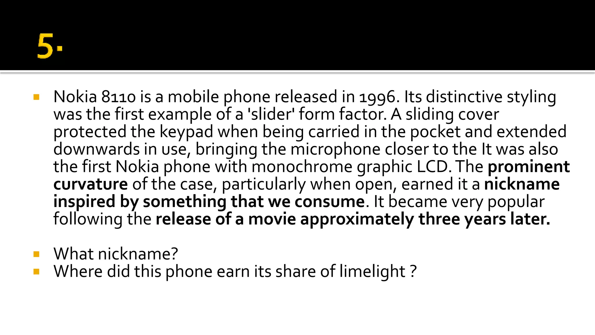  Nokia 8110 is a mobile phone released in 1996. Its distinctive styling
was the first example of a 'slider' form factor. A sliding cover
protected the keypad when being carried in the pocket and extended
downwards in use, bringing the microphone closer to the It was also
the first Nokia phone with monochrome graphic LCD.The prominent
curvature of the case, particularly when open, earned it a nickname
inspired by something that we consume. It became very popular
following the release of a movie approximately three years later.
 What nickname?
 Where did this phone earn its share of limelight ?
 