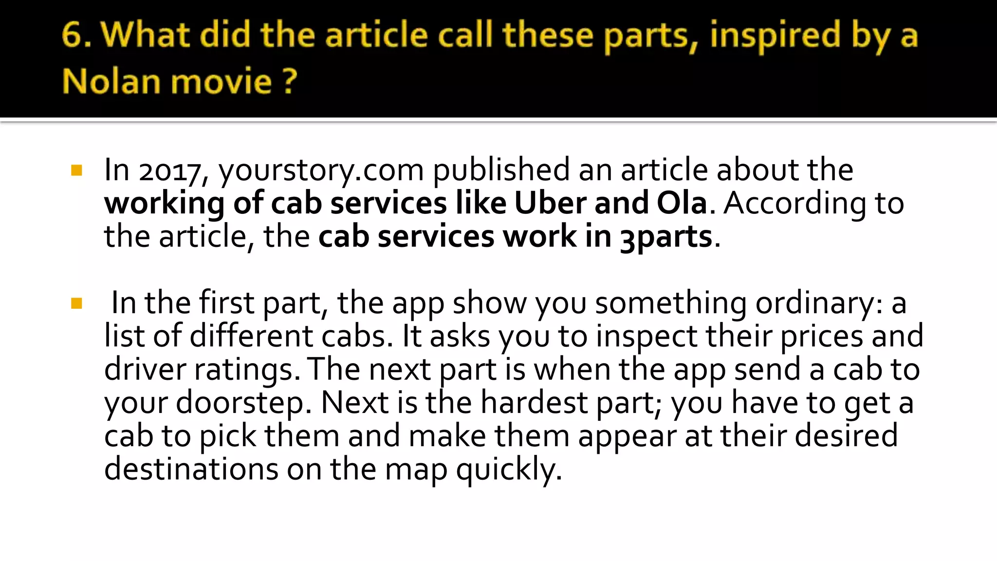  In 2017, yourstory.com published an article about the
working of cab services like Uber and Ola. According to
the article, the cab services work in 3parts.
 In the first part, the app show you something ordinary: a
list of different cabs. It asks you to inspect their prices and
driver ratings.The next part is when the app send a cab to
your doorstep. Next is the hardest part; you have to get a
cab to pick them and make them appear at their desired
destinations on the map quickly.
 