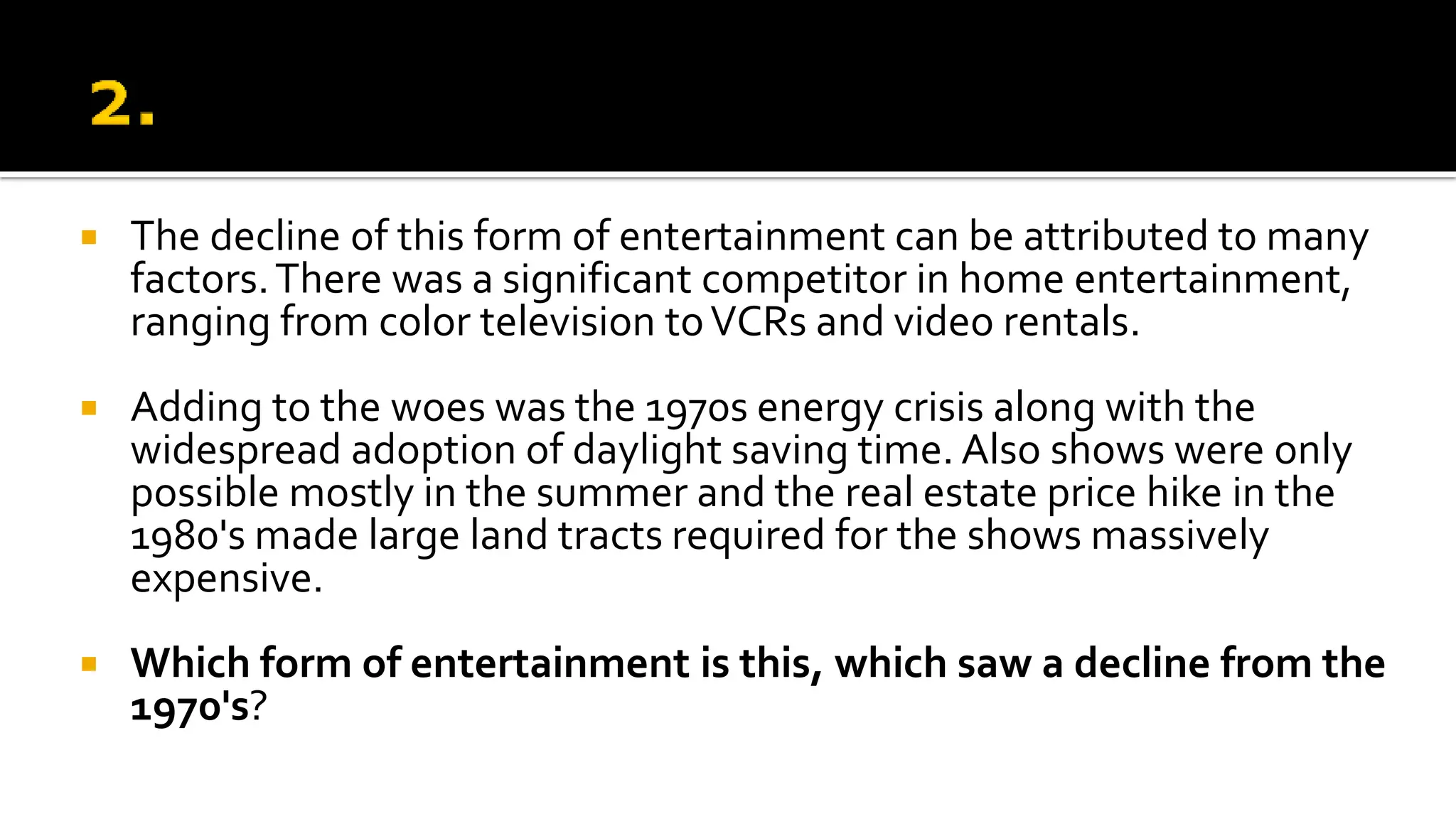  The decline of this form of entertainment can be attributed to many
factors.There was a significant competitor in home entertainment,
ranging from color television toVCRs and video rentals.
 Adding to the woes was the 1970s energy crisis along with the
widespread adoption of daylight saving time. Also shows were only
possible mostly in the summer and the real estate price hike in the
1980's made large land tracts required for the shows massively
expensive.
 Which form of entertainment is this, which saw a decline from the
1970's?
 