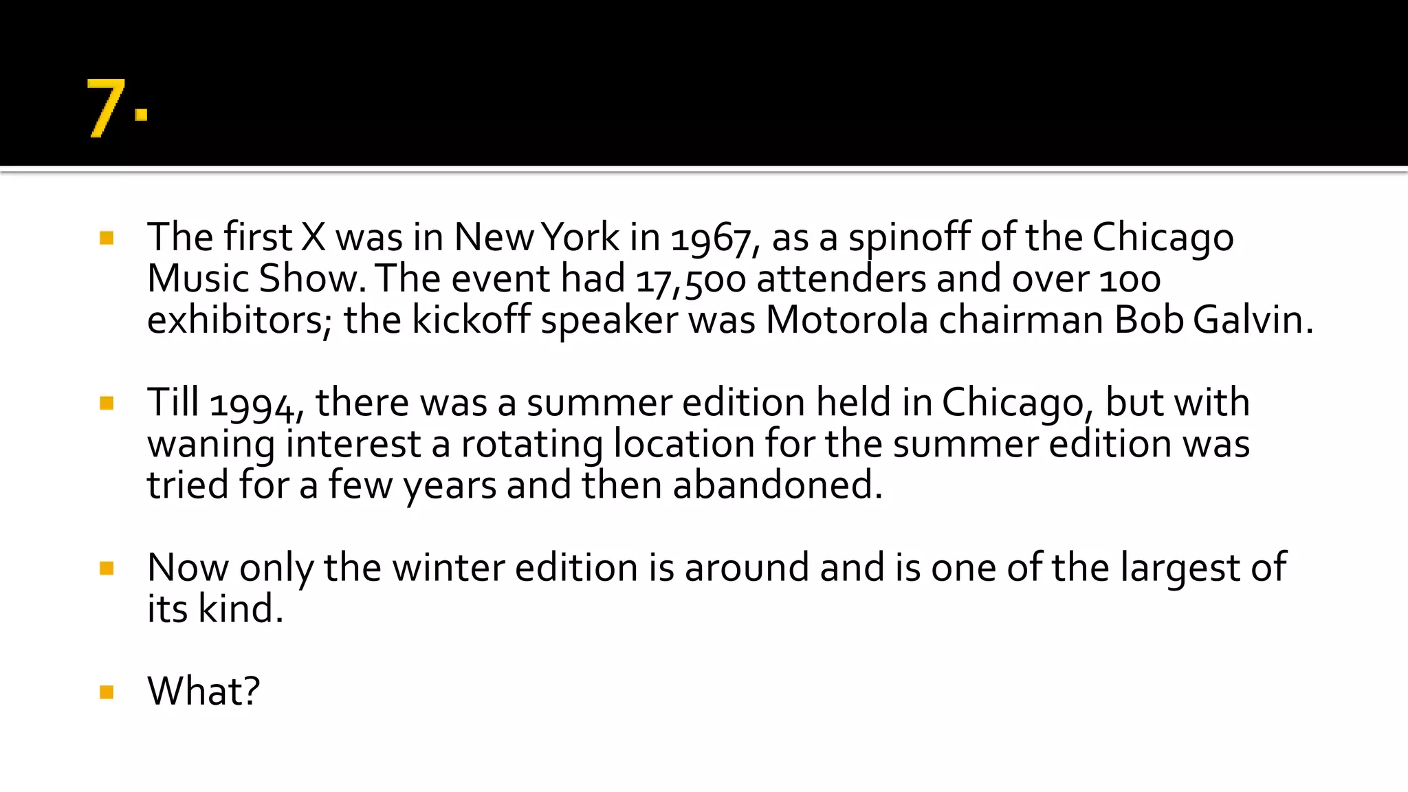  The first X was in NewYork in 1967, as a spinoff of the Chicago
Music Show.The event had 17,500 attenders and over 100
exhibitors; the kickoff speaker was Motorola chairman Bob Galvin.
 Till 1994, there was a summer edition held in Chicago, but with
waning interest a rotating location for the summer edition was
tried for a few years and then abandoned.
 Now only the winter edition is around and is one of the largest of
its kind.
 What?
 