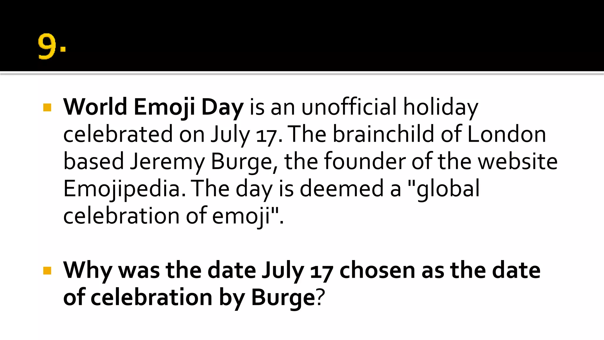  World Emoji Day is an unofficial holiday
celebrated on July 17.The brainchild of London
based Jeremy Burge, the founder of the website
Emojipedia.The day is deemed a "global
celebration of emoji".
 Why was the date July 17 chosen as the date
of celebration by Burge?
 