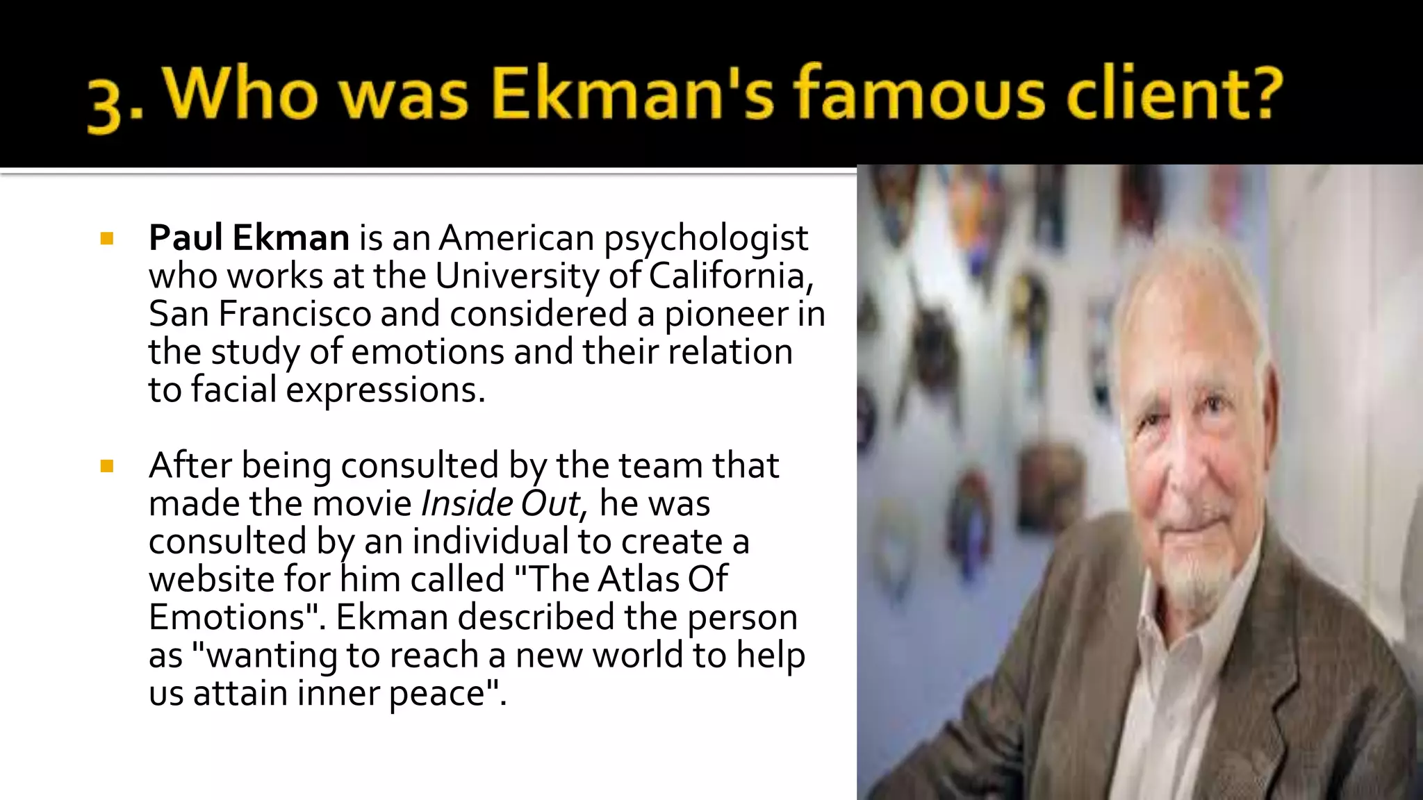  Paul Ekman is anAmerican psychologist
who works at the University of California,
San Francisco and considered a pioneer in
the study of emotions and their relation
to facial expressions.
 After being consulted by the team that
made the movie Inside Out, he was
consulted by an individual to create a
website for him called "The Atlas Of
Emotions". Ekman described the person
as "wanting to reach a new world to help
us attain inner peace".
 
