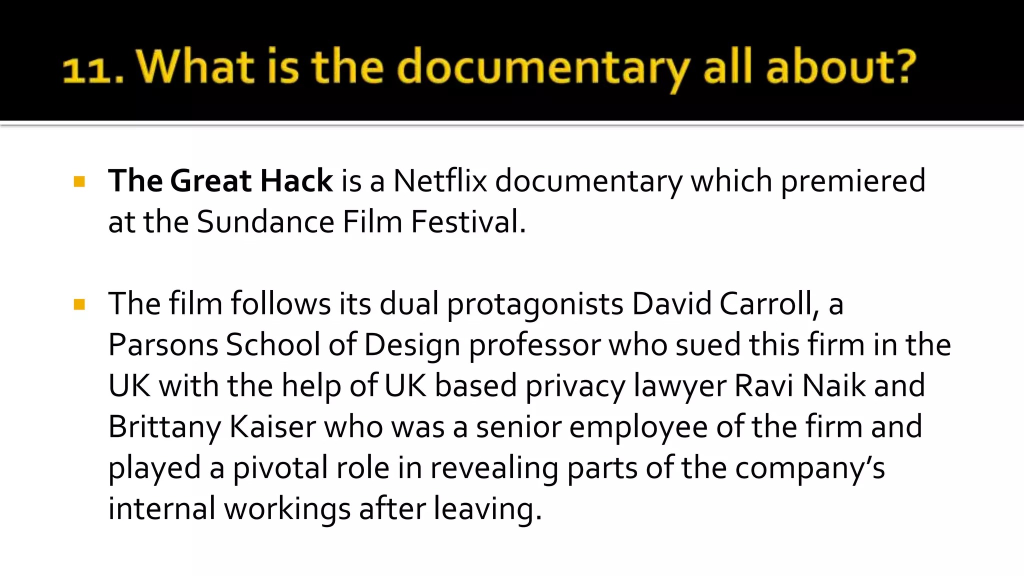  The Great Hack is a Netflix documentary which premiered
at the Sundance Film Festival.
 The film follows its dual protagonists David Carroll, a
Parsons School of Design professor who sued this firm in the
UK with the help of UK based privacy lawyer Ravi Naik and
Brittany Kaiser who was a senior employee of the firm and
played a pivotal role in revealing parts of the company’s
internal workings after leaving.
 