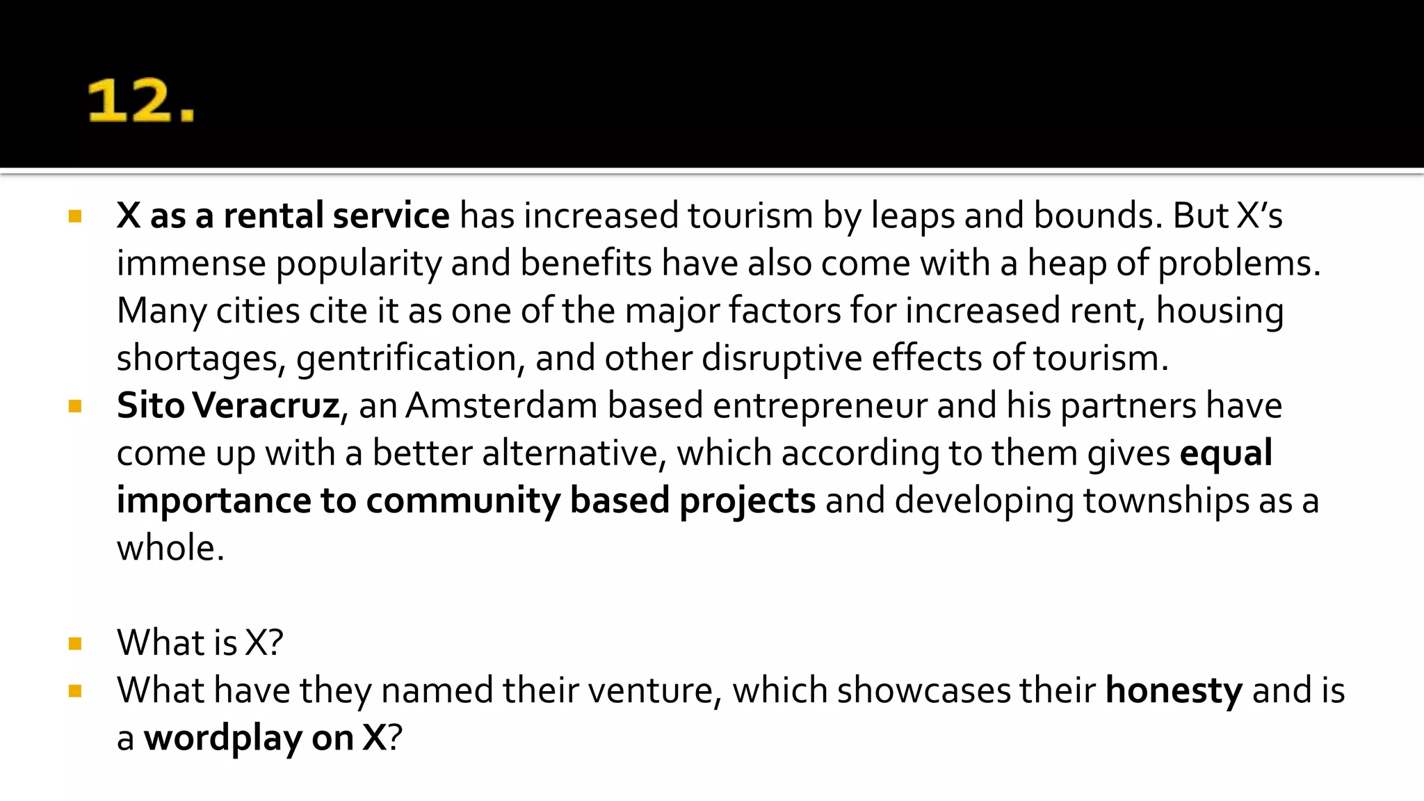  X as a rental service has increased tourism by leaps and bounds. But X’s
immense popularity and benefits have also come with a heap of problems.
Many cities cite it as one of the major factors for increased rent, housing
shortages, gentrification, and other disruptive effects of tourism.
 SitoVeracruz, anAmsterdam based entrepreneur and his partners have
come up with a better alternative, which according to them gives equal
importance to community based projects and developing townships as a
whole.
 What is X?
 What have they named their venture, which showcases their honesty and is
a wordplay on X?
 