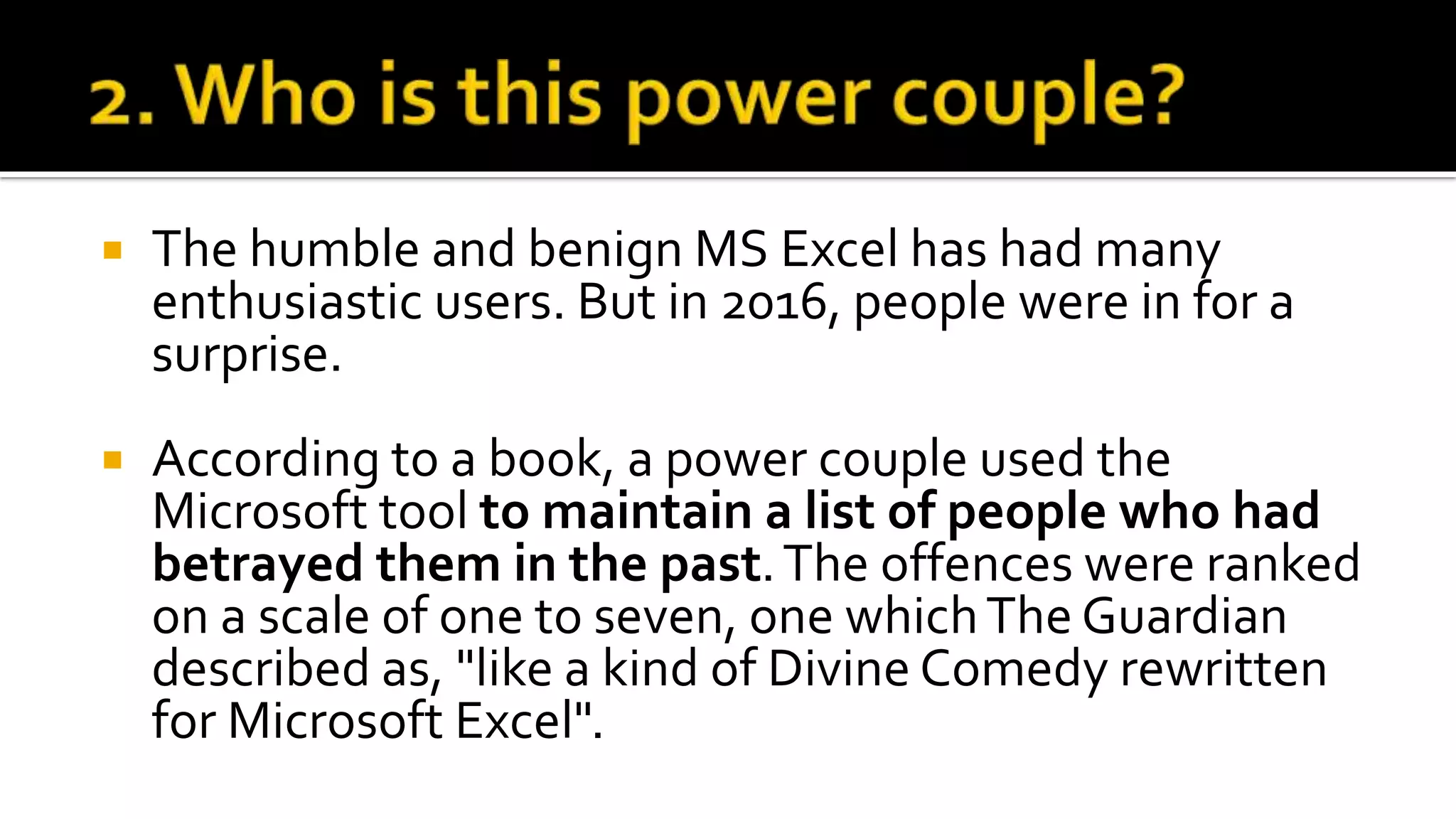  The humble and benign MS Excel has had many
enthusiastic users. But in 2016, people were in for a
surprise.
 According to a book, a power couple used the
Microsoft tool to maintain a list of people who had
betrayed them in the past.The offences were ranked
on a scale of one to seven, one whichThe Guardian
described as, "like a kind of Divine Comedy rewritten
for Microsoft Excel".
 