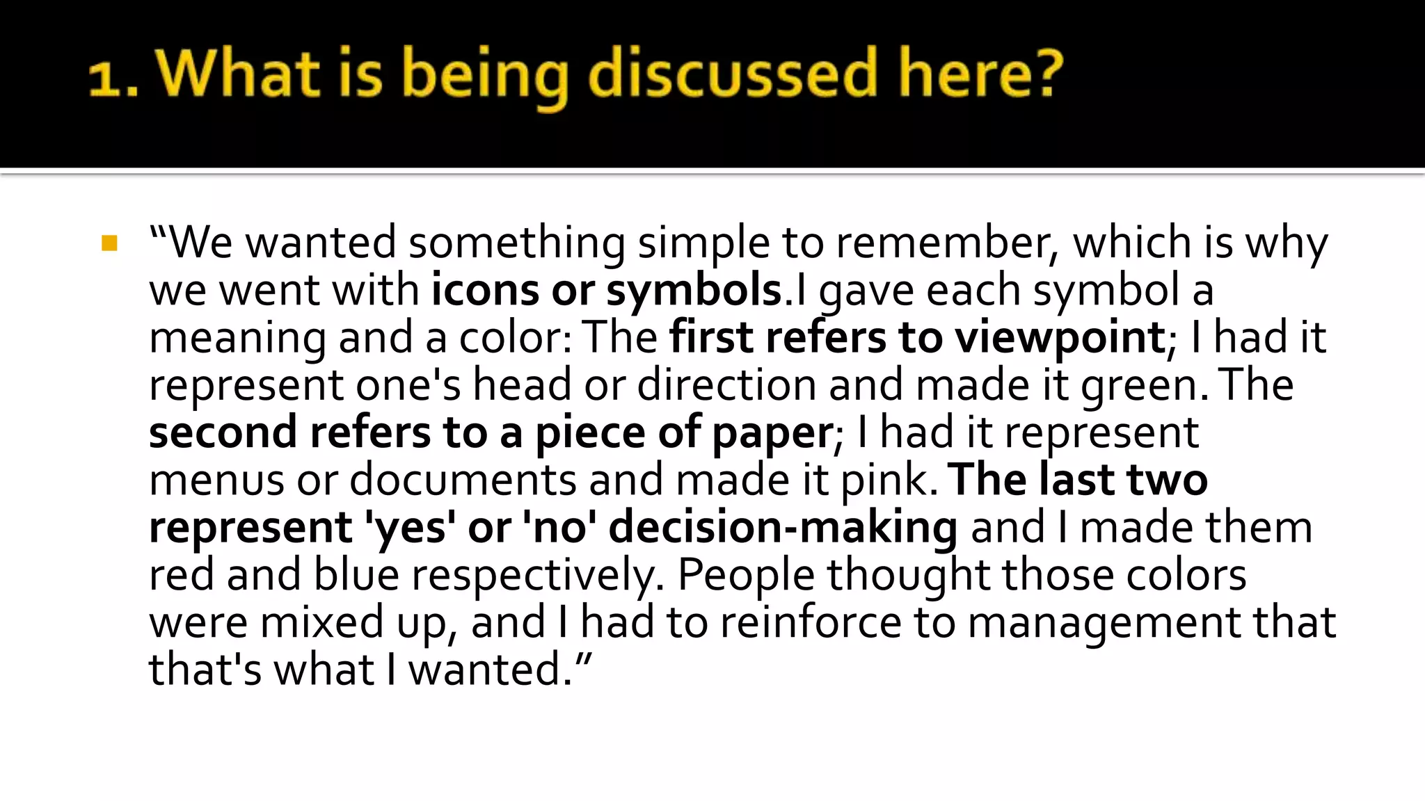  “We wanted something simple to remember, which is why
we went with icons or symbols.I gave each symbol a
meaning and a color:The first refers to viewpoint; I had it
represent one's head or direction and made it green.The
second refers to a piece of paper; I had it represent
menus or documents and made it pink.The last two
represent 'yes' or 'no' decision-making and I made them
red and blue respectively. People thought those colors
were mixed up, and I had to reinforce to management that
that's what I wanted.”
 