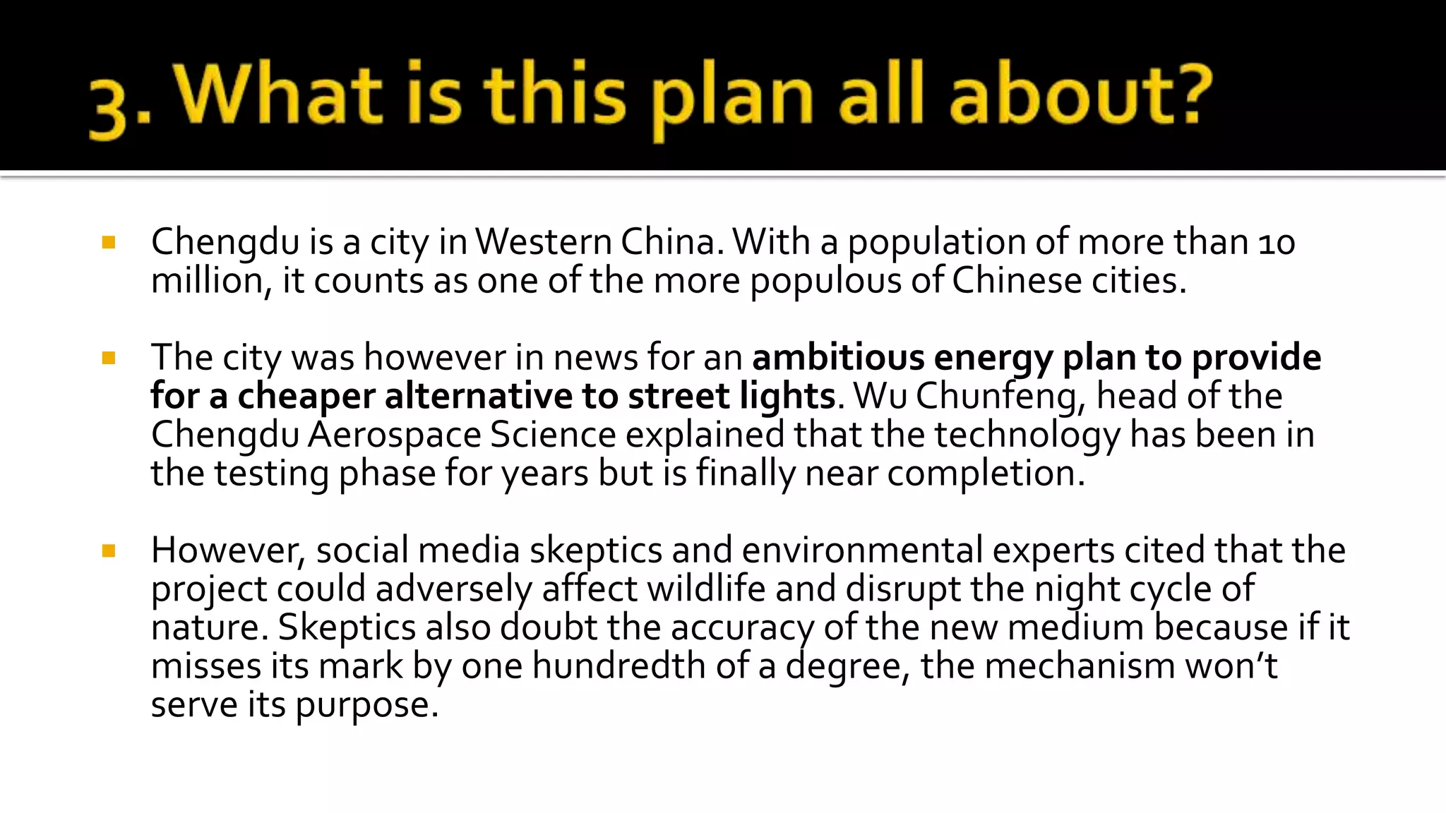  Chengdu is a city inWestern China.With a population of more than 10
million, it counts as one of the more populous of Chinese cities.
 The city was however in news for an ambitious energy plan to provide
for a cheaper alternative to street lights.Wu Chunfeng, head of the
Chengdu Aerospace Science explained that the technology has been in
the testing phase for years but is finally near completion.
 However, social media skeptics and environmental experts cited that the
project could adversely affect wildlife and disrupt the night cycle of
nature. Skeptics also doubt the accuracy of the new medium because if it
misses its mark by one hundredth of a degree, the mechanism won’t
serve its purpose.
 