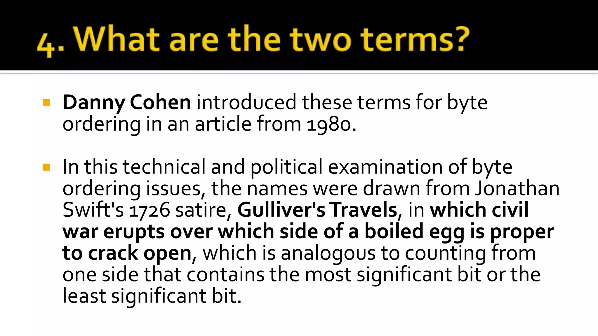 Danny Cohen introduced these terms for byte
ordering in an article from 1980.
 In this technical and political examination of byte
ordering issues, the names were drawn from Jonathan
Swift's 1726 satire, Gulliver'sTravels, in which civil
war erupts over which side of a boiled egg is proper
to crack open, which is analogous to counting from
one side that contains the most significant bit or the
least significant bit.
 
