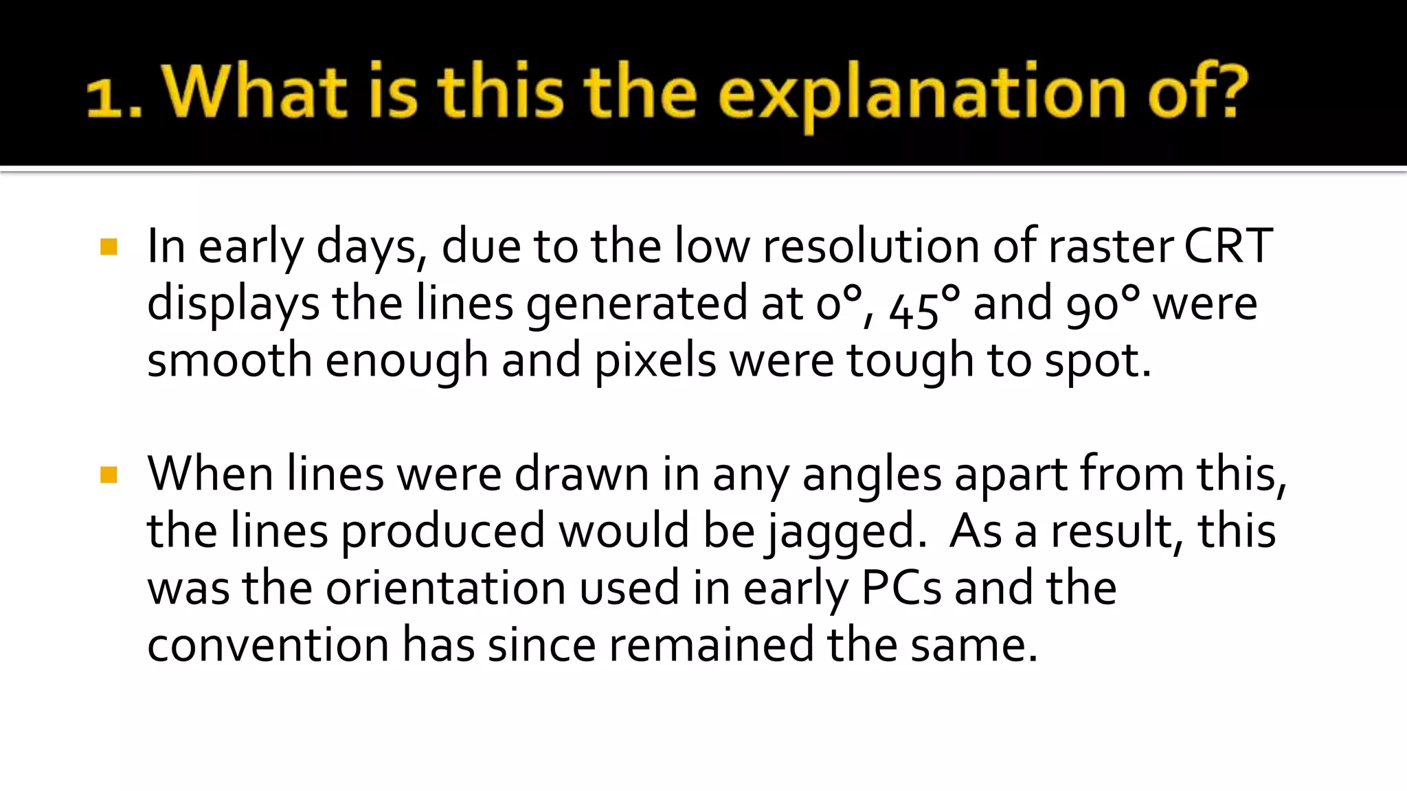  In early days, due to the low resolution of raster CRT
displays the lines generated at 0°, 45° and 90° were
smooth enough and pixels were tough to spot.
 When lines were drawn in any angles apart from this,
the lines produced would be jagged. As a result, this
was the orientation used in early PCs and the
convention has since remained the same.
 