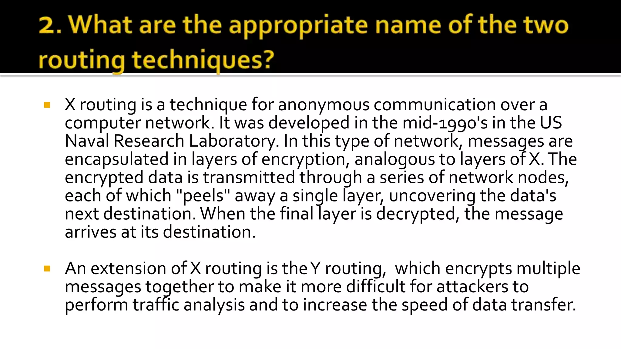  X routing is a technique for anonymous communication over a
computer network. It was developed in the mid-1990's in the US
Naval Research Laboratory. In this type of network, messages are
encapsulated in layers of encryption, analogous to layers of X.The
encrypted data is transmitted through a series of network nodes,
each of which "peels" away a single layer, uncovering the data's
next destination.When the final layer is decrypted, the message
arrives at its destination.
 An extension of X routing is theY routing, which encrypts multiple
messages together to make it more difficult for attackers to
perform traffic analysis and to increase the speed of data transfer.
 