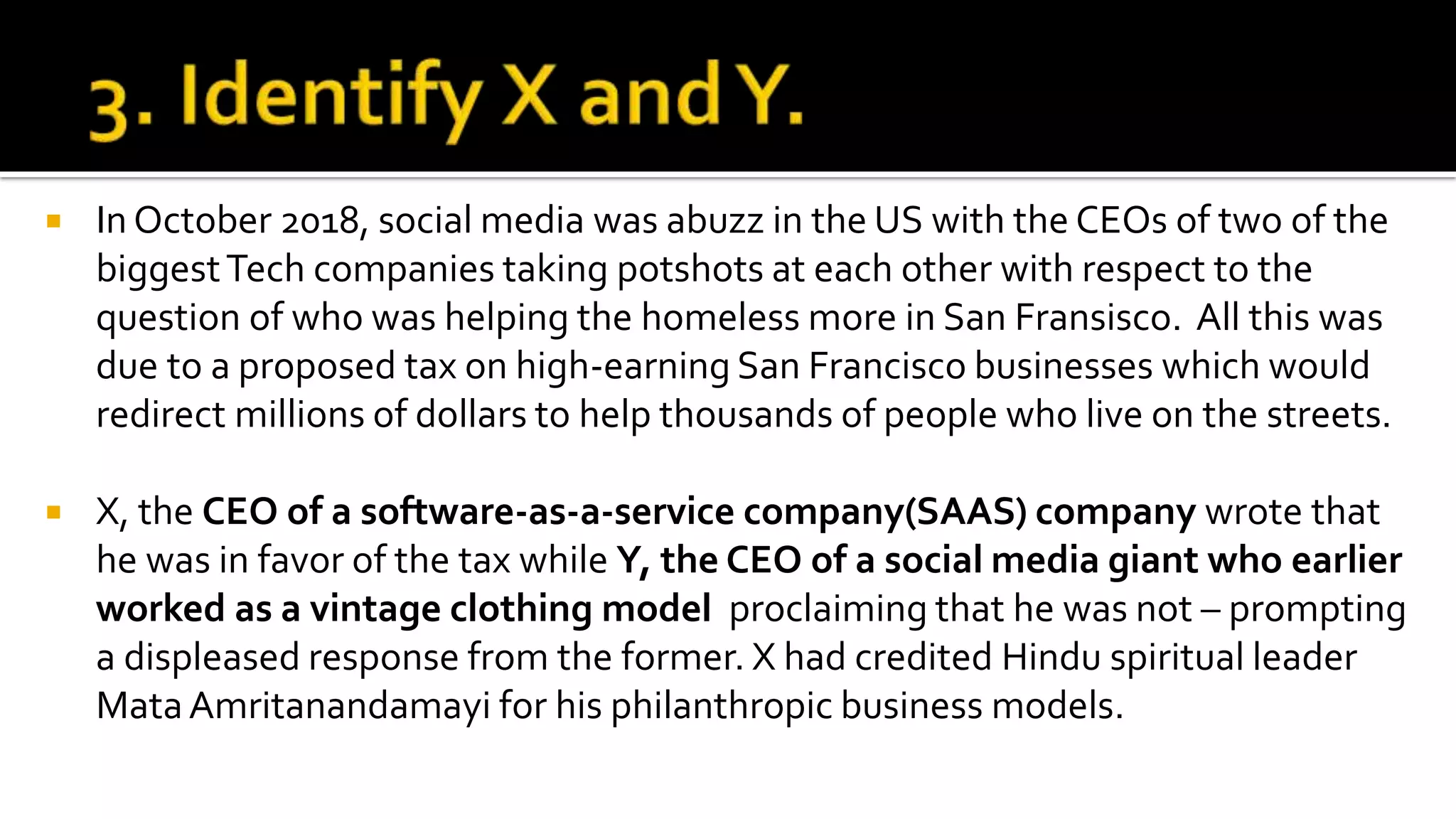  In October 2018, social media was abuzz in the US with the CEOs of two of the
biggestTech companies taking potshots at each other with respect to the
question of who was helping the homeless more in San Fransisco. All this was
due to a proposed tax on high-earning San Francisco businesses which would
redirect millions of dollars to help thousands of people who live on the streets.
 X, the CEO of a software-as-a-service company(SAAS) company wrote that
he was in favor of the tax while Y, the CEO of a social media giant who earlier
worked as a vintage clothing model proclaiming that he was not – prompting
a displeased response from the former. X had credited Hindu spiritual leader
MataAmritanandamayi for his philanthropic business models.
 