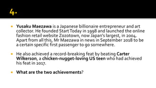  Yusaku Maezawa is a Japanese billionaire entrepreneur and art
collector. He founded StartToday in 1998 and launched the online
fashion retail website Zozotown, now Japan's largest, in 2004.
Apart from all this, Mr Maezawa in news in September 2018 to be
a certain specific first passenger to go somewhere.
 He also achieved a record-breaking feat by beating Carter
Wilkerson, a chicken-nugget-loving US teen who had achieved
his feat in 2017.
 What are the two achievements?
 