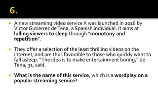  A new streaming video service X was launched in 2016 by
Victor Gutierrez deTena, a Spanish individual. It aims at
lulling viewers to sleep through “monotony and
repetition”.
 They offer a selection of the least thrilling videos on the
internet, and are thus favorable to those who quickly want to
fall asleep. “The idea is to make entertainment boring,” de
Tena, 31, said.
 What is the name of this service, which is a wordplay on a
popular streaming service?
 