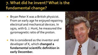  Bryan Peter X was a British physicist.
From an early age he enjoyed repairing
electrical and mechanical devices. In
1970, with G. J. Hunt, he measured the
gyromagnetic ratio of the proton.
 He is considered as the inventor and
developer of X, which changed a
fundamental scientific definition in
early December.
 