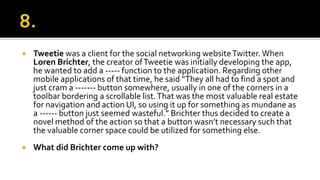  Tweetie was a client for the social networking websiteTwitter.When
Loren Brichter, the creator ofTweetie was initially developing the app,
he wanted to add a ----- function to the application. Regarding other
mobile applications of that time, he said “They all had to find a spot and
just cram a ------- button somewhere, usually in one of the corners in a
toolbar bordering a scrollable list.That was the most valuable real estate
for navigation and action UI, so using it up for something as mundane as
a ------ button just seemed wasteful.” Brichter thus decided to create a
novel method of the action so that a button wasn’t necessary such that
the valuable corner space could be utilized for something else.
 What did Brichter come up with?
 