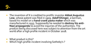  The invention of X is credited to prolific inventor Abbot Augustus
Low, whose patent was filed in 1909. Adolf Ehinger, a German,
based his model on a hand-crank pasta maker which was
manufactured in 1935. Supposedly he needed to destroy his anti-
Nazi propaganda to avoid the inquiries of the authorities.The
product being discussed here was subject to attention from the art
world after a high profile incident in October 2018.
 What product is this?
 Which high-profile incident involving Sotheby's ?
 