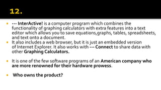  --- InterActive! is a computer program which combines the
functionality of graphing calculators with extra features into a text
editor which allows you to save equations,graphs, tables, spreadsheets,
and text onto a document.
 It also includes a web browser, but it is just an embedded version
of Internet Explorer. It also works with --- Connect to share data with
other Graphing Calculators.
 It is one of the few software programs of an American company who
are more renowned for their hardware prowess.
 Who owns the product?
 