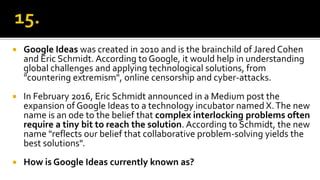  Google Ideas was created in 2010 and is the brainchild of Jared Cohen
and Eric Schmidt. According to Google, it would help in understanding
global challenges and applying technological solutions, from
"countering extremism", online censorship and cyber-attacks.
 In February 2016, Eric Schmidt announced in a Medium post the
expansion of Google Ideas to a technology incubator named X.The new
name is an ode to the belief that complex interlocking problems often
require a tiny bit to reach the solution. According to Schmidt, the new
name "reflects our belief that collaborative problem-solving yields the
best solutions".
 How is Google Ideas currently known as?
 