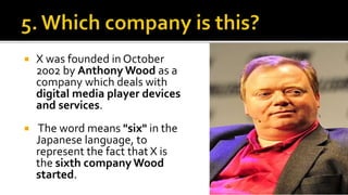  X was founded in October
2002 by Anthony Wood as a
company which deals with
digital media player devices
and services.
 The word means "six" in the
Japanese language, to
represent the fact that X is
the sixth company Wood
started.
 
