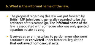  The proposal regarding this law was put forward by
British MP John Leech, generally regarded to be the
architect of this campaign.The informal name of the
law is associated with someone who was only granted
a pardon as late as 2013.
 It serves as an amnesty law to pardon men who were
cautioned or convicted under historical legislation
that outlawed homosexual acts.
 