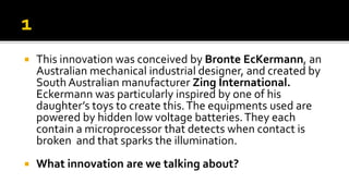  This innovation was conceived by Bronte EcKermann, an
Australian mechanical industrial designer, and created by
South Australian manufacturer Zing International.
Eckermann was particularly inspired by one of his
daughter’s toys to create this.The equipments used are
powered by hidden low voltage batteries.They each
contain a microprocessor that detects when contact is
broken and that sparks the illumination.
 What innovation are we talking about?
 