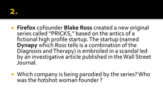  Firefox cofounder Blake Ross created a new original
series called “PRICKS,” based on the antics of a
fictional high profile startup.The startup (named
Dynapy which Ross tells is a combination of the
Diagnosis andTherapy) is embroiled in a scandal led
by an investigative article published in theWall Street
Journal.
 Which company is being parodied by the series?Who
was the hotshot woman founder ?
 