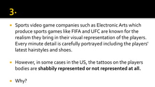  Sports video game companies such as Electronic Arts which
produce sports games like FIFA and UFC are known for the
realism they bring in their visual representation of the players.
Every minute detail is carefully portrayed including the players'
latest hairstyles and shoes.
 However, in some cases in the US, the tattoos on the players
bodies are shabbily represented or not represented at all.
 Why?
 