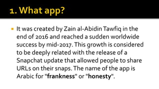  It was created by Zain al-AbidinTawfiq in the
end of 2016 and reached a sudden worldwide
success by mid-2017.This growth is considered
to be deeply related with the release of a
Snapchat update that allowed people to share
URLs on their snaps.The name of the app is
Arabic for "frankness" or "honesty".
 