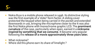  Nokia 8110 is a mobile phone released in 1996. Its distinctive styling
was the first example of a 'slider' form factor. A sliding cover
protected the keypad when being carried in the pocket and extended
downwards in use, bringing the microphone closer to the It was also
the first Nokia phone with monochrome graphic LCD.The prominent
curvature of the case, particularly when open, earned it a nickname
inspired by something that we consume. It became very popular
following the release of a movie approximately three years later.
 What nickname?
 Where did this phone earn its share of limelight ?
 