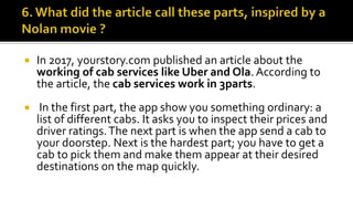  In 2017, yourstory.com published an article about the
working of cab services like Uber and Ola. According to
the article, the cab services work in 3parts.
 In the first part, the app show you something ordinary: a
list of different cabs. It asks you to inspect their prices and
driver ratings.The next part is when the app send a cab to
your doorstep. Next is the hardest part; you have to get a
cab to pick them and make them appear at their desired
destinations on the map quickly.
 