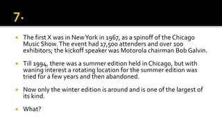  The first X was in NewYork in 1967, as a spinoff of the Chicago
Music Show.The event had 17,500 attenders and over 100
exhibitors; the kickoff speaker was Motorola chairman Bob Galvin.
 Till 1994, there was a summer edition held in Chicago, but with
waning interest a rotating location for the summer edition was
tried for a few years and then abandoned.
 Now only the winter edition is around and is one of the largest of
its kind.
 What?
 