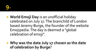  World Emoji Day is an unofficial holiday
celebrated on July 17.The brainchild of London
based Jeremy Burge, the founder of the website
Emojipedia.The day is deemed a "global
celebration of emoji".
 Why was the date July 17 chosen as the date
of celebration by Burge?
 