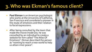  Paul Ekman is anAmerican psychologist
who works at the University of California,
San Francisco and considered a pioneer in
the study of emotions and their relation
to facial expressions.
 After being consulted by the team that
made the movie Inside Out, he was
consulted by an individual to create a
website for him called "The Atlas Of
Emotions". Ekman described the person
as "wanting to reach a new world to help
us attain inner peace".
 