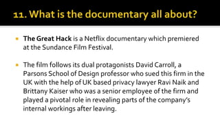  The Great Hack is a Netflix documentary which premiered
at the Sundance Film Festival.
 The film follows its dual protagonists David Carroll, a
Parsons School of Design professor who sued this firm in the
UK with the help of UK based privacy lawyer Ravi Naik and
Brittany Kaiser who was a senior employee of the firm and
played a pivotal role in revealing parts of the company’s
internal workings after leaving.
 