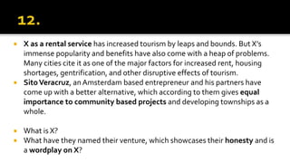  X as a rental service has increased tourism by leaps and bounds. But X’s
immense popularity and benefits have also come with a heap of problems.
Many cities cite it as one of the major factors for increased rent, housing
shortages, gentrification, and other disruptive effects of tourism.
 SitoVeracruz, anAmsterdam based entrepreneur and his partners have
come up with a better alternative, which according to them gives equal
importance to community based projects and developing townships as a
whole.
 What is X?
 What have they named their venture, which showcases their honesty and is
a wordplay on X?
 