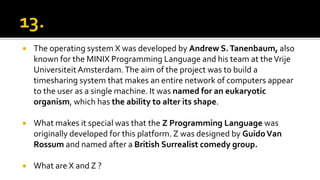  The operating system X was developed by Andrew S.Tanenbaum, also
known for the MINIX Programming Language and his team at theVrije
Universiteit Amsterdam.The aim of the project was to build a
timesharing system that makes an entire network of computers appear
to the user as a single machine. It was named for an eukaryotic
organism, which has the ability to alter its shape.
 What makes it special was that the Z Programming Language was
originally developed for this platform. Z was designed by GuidoVan
Rossum and named after a British Surrealist comedy group.
 What are X and Z ?
 