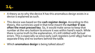  A theory as to why the device X has this anomalous design exists in a
device is explained as such.
 This device was based on the cash register design. According to this
theory, the currencies used in that time meant the number 0 was
often the most pressed key. So, it would make sense to keep that
number at the very bottom to ensure it was within hand’s reach. While
there is some truth to the explanation, it’s still riddled with factual
errors.This is especially so since early cash registers (until 1893) had no
separate 0 key and no workers behind the table.
 Which anomalous design is being talked about?
 