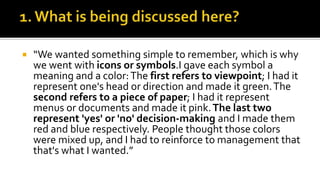 “We wanted something simple to remember, which is why
we went with icons or symbols.I gave each symbol a
meaning and a color:The first refers to viewpoint; I had it
represent one's head or direction and made it green.The
second refers to a piece of paper; I had it represent
menus or documents and made it pink.The last two
represent 'yes' or 'no' decision-making and I made them
red and blue respectively. People thought those colors
were mixed up, and I had to reinforce to management that
that's what I wanted.”
 