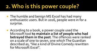  The humble and benign MS Excel has had many
enthusiastic users. But in 2016, people were in for a
surprise.
 According to a book, a power couple used the
Microsoft tool to maintain a list of people who had
betrayed them in the past.The offences were ranked
on a scale of one to seven, one whichThe Guardian
described as, "like a kind of Divine Comedy rewritten
for Microsoft Excel".
 