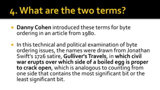  Danny Cohen introduced these terms for byte
ordering in an article from 1980.
 In this technical and political examination of byte
ordering issues, the names were drawn from Jonathan
Swift's 1726 satire, Gulliver'sTravels, in which civil
war erupts over which side of a boiled egg is proper
to crack open, which is analogous to counting from
one side that contains the most significant bit or the
least significant bit.
 