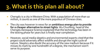  Chengdu is a city inWestern China.With a population of more than 10
million, it counts as one of the more populous of Chinese cities.
 The city was however in news for an ambitious energy plan to provide
for a cheaper alternative to street lights.Wu Chunfeng, head of the
Chengdu Aerospace Science explained that the technology has been in
the testing phase for years but is finally near completion.
 However, social media skeptics and environmental experts cited that the
project could adversely affect wildlife and disrupt the night cycle of
nature. Skeptics also doubt the accuracy of the new medium because if it
misses its mark by one hundredth of a degree, the mechanism won’t
serve its purpose.
 