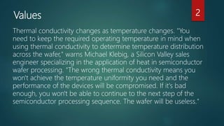 Values
Thermal conductivity changes as temperature changes. "You
need to keep the required operating temperature in mind when
using thermal conductivity to determine temperature distribution
across the wafer," warns Michael Klebig, a Silicon Valley sales
engineer specializing in the application of heat in semiconductor
wafer processing. "The wrong thermal conductivity means you
won't achieve the temperature uniformity you need and the
performance of the devices will be compromised. If it's bad
enough, you won't be able to continue to the next step of the
semiconductor processing sequence. The wafer will be useless."
2
 