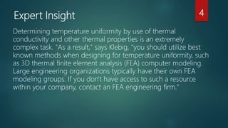 Expert Insight
Determining temperature uniformity by use of thermal
conductivity and other thermal properties is an extremely
complex task. "As a result," says Klebig, "you should utilize best
known methods when designing for temperature uniformity, such
as 3D thermal finite element analysis (FEA) computer modeling.
Large engineering organizations typically have their own FEA
modeling groups. If you don't have access to such a resource
within your company, contact an FEA engineering firm."
4
 