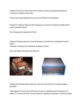 Pregunta 3.Por qué es importante Silicon Valley o qué hace que algunas empresas de 
circuitos se afinquen en este valle. 
Porque tiene muchas empresas de gran éxitos afiliadas a dicha empresa. 
Pregunta 4. ¿Cómo se llamó el primer lenguaje que crearon los fundadores de Microsoft 
para el ordenador Altair? 
Fue el lenguaje de programación “basic”. 
Pregunta 5. Desde el punto de vista del hardware, que diferencia fundamental tenía el 
primer 
ordenador creado por los fundadores de Apple y el Altair. 
Como una imagen vale más que mil palabras: 
Pregunta 6.Cronológicamente describir como fue la relación entre la empresa Apple y 
Microsoft. 
Todo empezó el 4 de Abril de 1975, año en el que se fundó Microsoft. En menos de 12 
meses, el 1 de Abril de 1976, entró en escena la compañía de la manzana. Al principio,Apple 
 