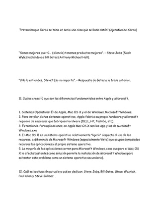 “Pretenden que Xerox se tome en serio una cosa que se llama ratón” (ejecutivo de Xerox) 
“Somos mejores que tú... (silencio) tenemos productos mejores”. - Steve Jobs (Noah 
Wyle) hablándole a Bill Gates (Anthony Michael Hall). 
“¿No lo entiendes, Steve? Eso no importa”. - Respuesta de Gates a la frase anterior. 
11. Cuáles crees tú que son las diferencias fundamentales entre Apple y Microsoft. 
1. Sistemas Operativos: El de Apple, Mac OS X y el de Windows, Microsoft Windows. 
2. Para instalar dichos sistemas operativos, Apple fabrica su propio hardware y Microsoft 
requiere de empresas que fabriquen hardware (DELL, HP, Toshiba, etc). 
3. Extensiones. Para aplicaciones, en Apple Mac OS X son los .app y los de Microsoft 
Windows .exe 
4. El Mac OS X es un sistema operativo relativamente "ligero" respecto al uso de los 
recursos, a diferencia de Microsoft Windows (especialmente Vista) que ocupan demasiados 
recursos las aplicaciones y el propio sistema operativo. 
5. La mayoría de las aplicaciones corren para Microsoft Windows, cosa que para el Mac OS 
X le afecta bastante (como solución permite la instalación de Microsoft Windows para 
solventar este problema como un sistema operativo secundario). 
12. Cuál es la situación actual o a qué se dedican: Steve Jobs, Bill Gates, Steve Wozniak, 
Paul Allen y Steve Ballmer. 
 