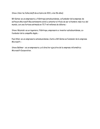 Steve Jobs: ha fallecido(5 de octubre de 2011, a los 56 años) 
Bill Gates: es un empresario y filántropo estadounidense, cofundador de la empresa de 
software Microsoft.Recientemente volvió a ostentar el título de ser el hombre más rico del 
mundo, con una fortuna estimada en 72.7 mil millones de dólares.- 
Steve Wozniak: es un ingeniero, filántropo, empresario e inventor estadounidense, co-fundador 
de la compañía Apple. - 
Paul Allen: es un empresario estadounidense. Junto a Bill Gates es fundador de la empresa 
Microsoft. - 
Steve Ballmer : es un empresario y el director ejecutivo de la empresa informática 
Microsoft Corporation. 

