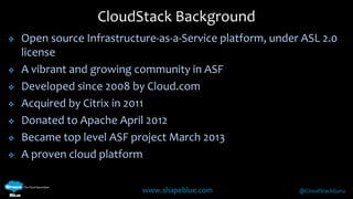 CloudStack Background 
 Open source Infrastructure-as-a-Service platform, under ASL 2.0 
www.shapeblue.com @CloudStackGuru 
license 
 A vibrant and growing community in ASF 
 Developed since 2008 by Cloud.com 
 Acquired by Citrix in 2011 
 Donated to Apache April 2012 
 Became top level ASF project March 2013 
 A proven cloud platform 
 
