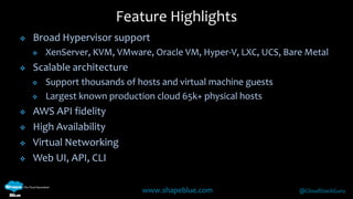  Broad Hypervisor support 
 XenServer, KVM, VMware, Oracle VM, Hyper-V, LXC, UCS, Bare Metal 
www.shapeblue.com @CloudStackGuru 
 Scalable architecture 
 Support thousands of hosts and virtual machine guests 
 Largest known production cloud 65k+ physical hosts 
 AWS API fidelity 
 High Availability 
 Virtual Networking 
 Web UI, API, CLI 
Feature Highlights 
 