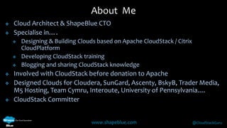  Cloud Architect & ShapeBlue CTO 
www.shapeblue.com @CloudStackGuru 
 Specialise in…. 
 Designing & Building Clouds based on Apache CloudStack / Citrix 
CloudPlatform 
 Developing CloudStack training 
 Blogging and sharing CloudStack knowledge 
 Involved with CloudStack before donation to Apache 
 Designed Clouds for Cloudera, SunGard, Ascenty, BskyB, Trader Media, 
M5 Hosting, Team Cymru, Interoute, University of Pennsylvania.… 
 CloudStack Committer 
About Me 
 