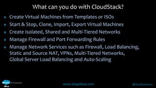 What can you do with CloudStack? 
 Create Virtual Machines from Templates or ISOs 
 Start & Stop, Clone, Import, Export Virtual Machines 
 Create Isolated, Shared and Multi-Tiered Networks 
 Manage Firewall and Port Forwarding Rules 
 Manage Network Services such as Firewall, Load Balancing, 
Static and Source NAT, VPNs, Multi-Tiered Networks, 
Global Server Load Balancing and Auto-Scaling 
www.shapeblue.com @CloudStackGuru 
 